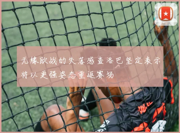 无缘欧战的失落感查洛巴坚定表示将以更强姿态重返赛场