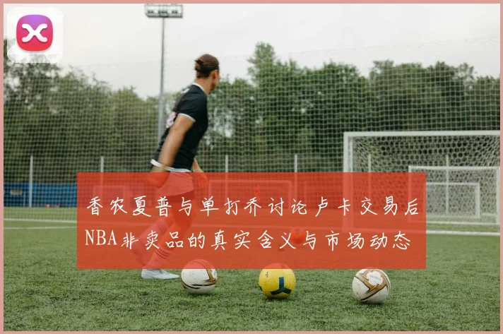 香农夏普与单打乔讨论卢卡交易后NBA非卖品的真实含义与市场动态