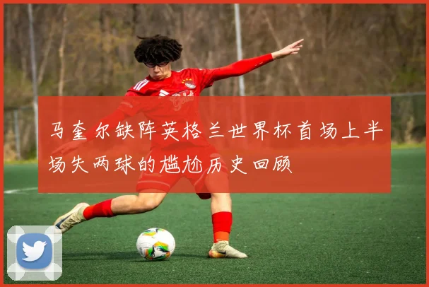 马奎尔缺阵英格兰世界杯首场上半场失两球的尴尬历史回顾