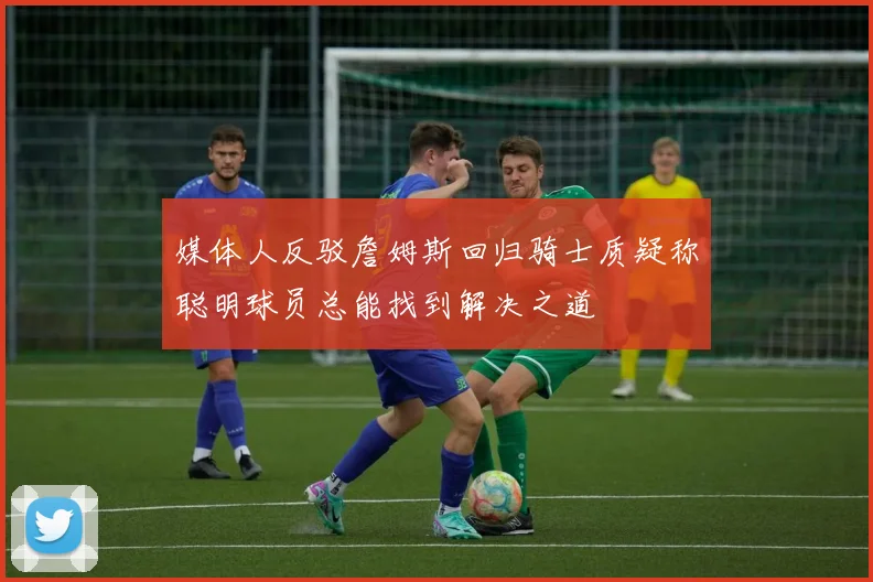 媒体人反驳詹姆斯回归骑士质疑称聪明球员总能找到解决之道
