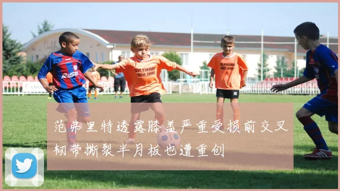 范弗里特透露膝盖严重受损前交叉韧带撕裂半月板也遭重创