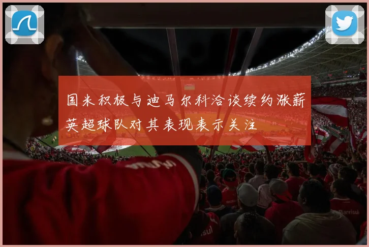 国米积极与迪马尔科洽谈续约涨薪英超球队对其表现表示关注