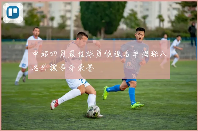 中超四月最佳球员候选名单揭晓八名外援争夺荣誉