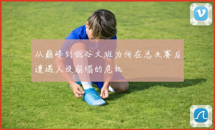 从巅峰到低谷文班为何在总决赛后遭遇人设崩塌的危机