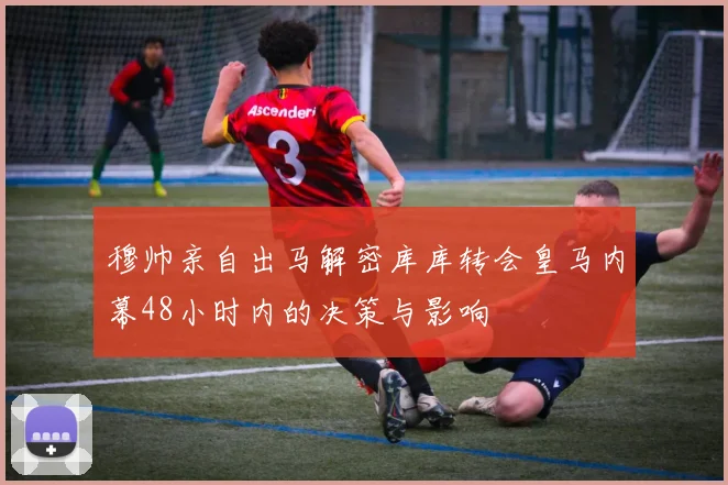 穆帅亲自出马解密库库转会皇马内幕48小时内的决策与影响