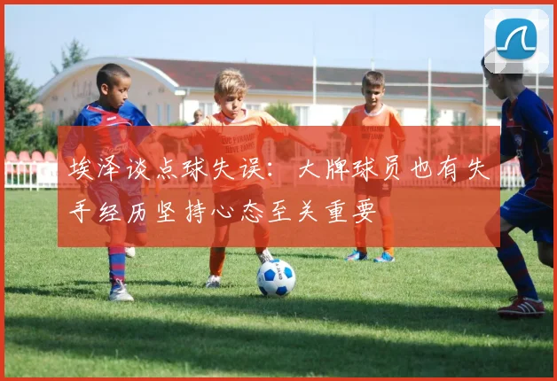 埃泽谈点球失误：大牌球员也有失手经历坚持心态至关重要