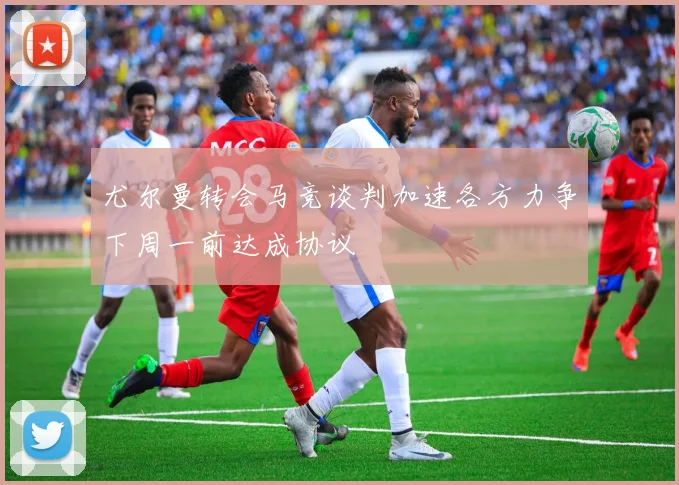 尤尔曼转会马竞谈判加速各方力争下周一前达成协议
