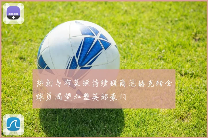 热刺与布莱顿持续磋商范赫克转会球员渴望加盟英超豪门