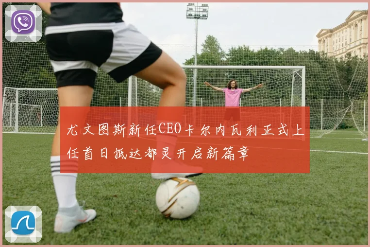 尤文图斯新任CEO卡尔内瓦利正式上任首日抵达都灵开启新篇章