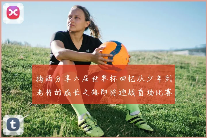 梅西分享六届世界杯回忆从少年到老将的成长之路即将迎战首场比赛