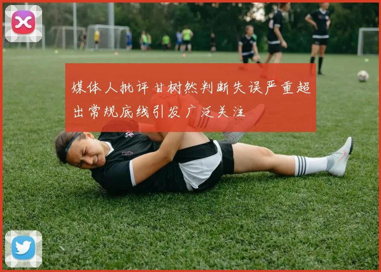 媒体人批评甘树然判断失误严重超出常规底线引发广泛关注