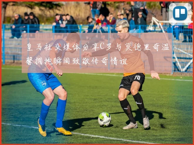 皇马社交媒体分享C罗与莫德里奇温馨拥抱瞬间致敬传奇情谊