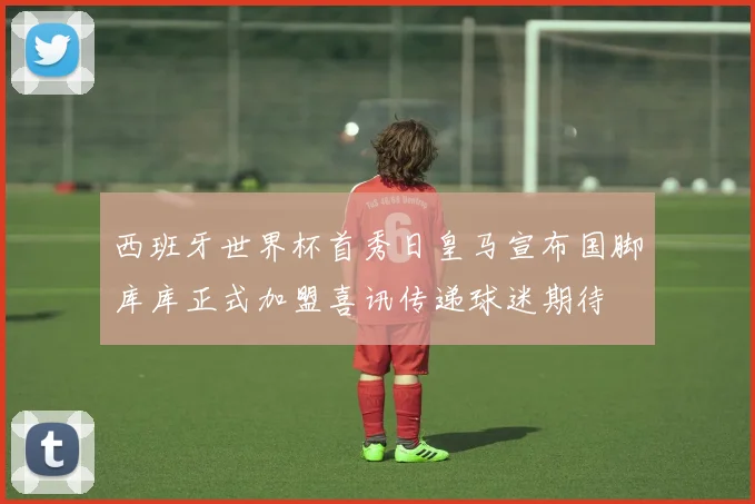 西班牙世界杯首秀日皇马宣布国脚库库正式加盟喜讯传递球迷期待