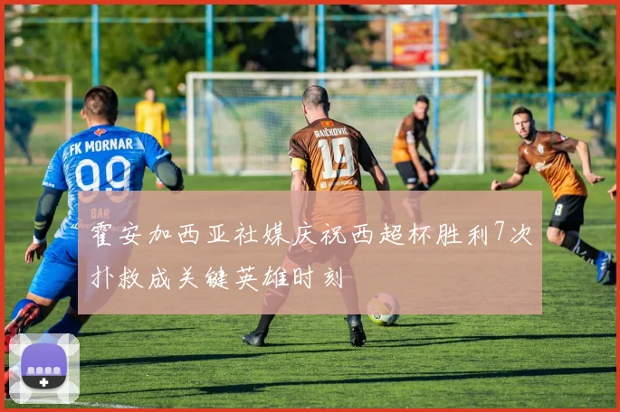 霍安加西亚社媒庆祝西超杯胜利7次扑救成关键英雄时刻